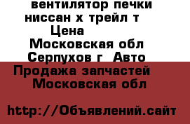вентилятор печки ниссан х-трейл т31 › Цена ­ 1 200 - Московская обл., Серпухов г. Авто » Продажа запчастей   . Московская обл.